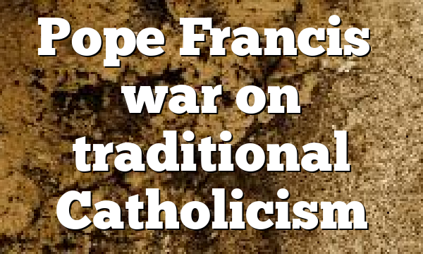 Pope Francis’ war on traditional Catholicism
