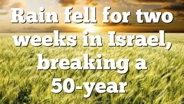 Rain fell for two weeks in Israel, breaking a 50-year…