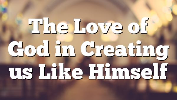 The Love of God in Creating us Like Himself