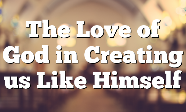The Love of God in Creating us Like Himself