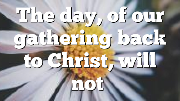 The day, of our gathering back to Christ, will not…