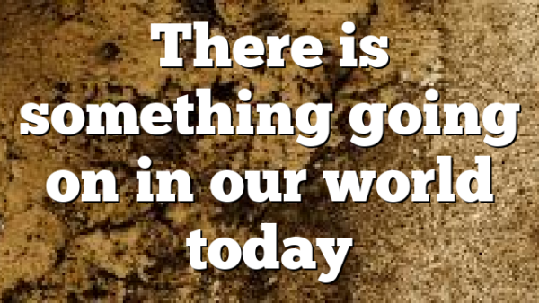 There is something going on in our world today