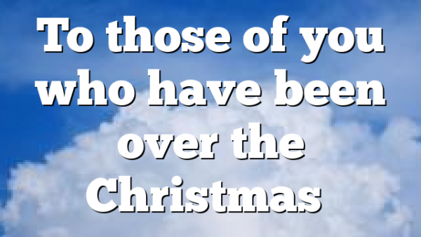 To those of you who have been over the Christmas…