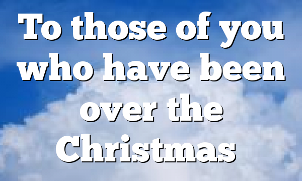 To those of you who have been over the Christmas…