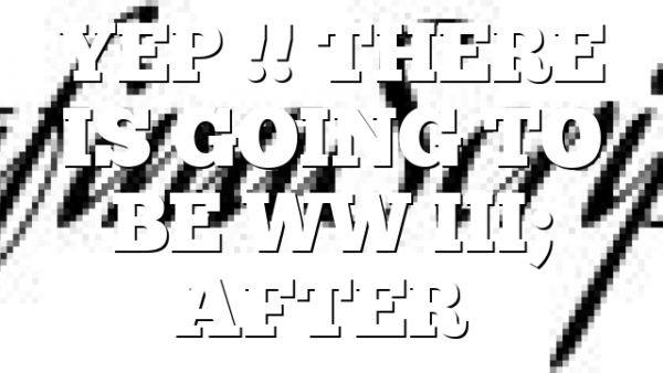YEP !! THERE IS GOING TO BE WW III; AFTER…
