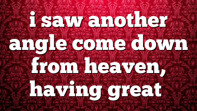 i saw another angle come down from heaven, having great…