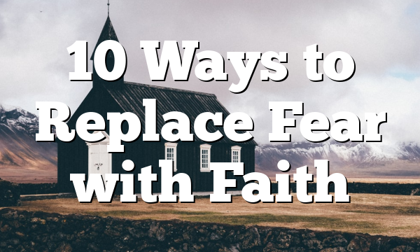 10 Ways to Replace Fear with Faith
