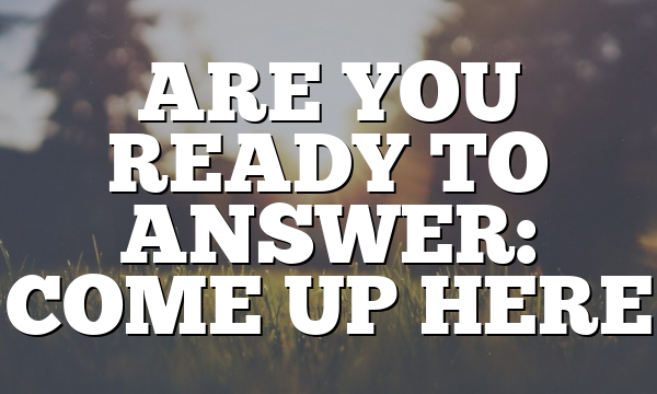 ARE YOU READY TO ANSWER: COME UP HERE