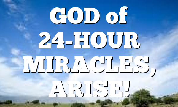 GOD  of 24-HOUR MIRACLES, ARISE!