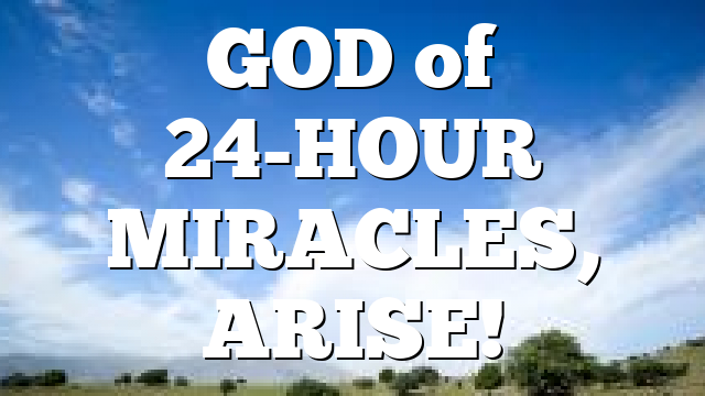 GOD  of 24-HOUR MIRACLES, ARISE!