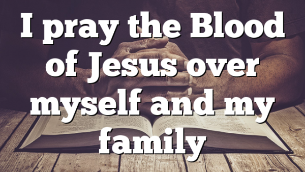 I pray the Blood of Jesus over myself and my family