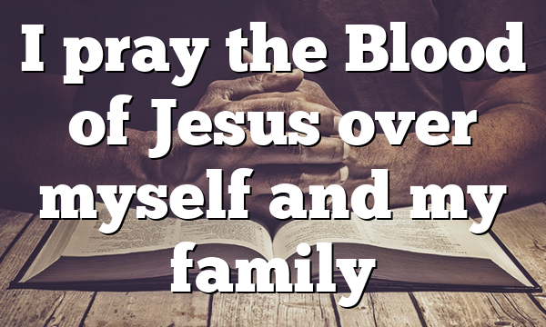 I pray the Blood of Jesus over myself and my family