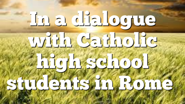 In a dialogue with Catholic high school students in Rome…