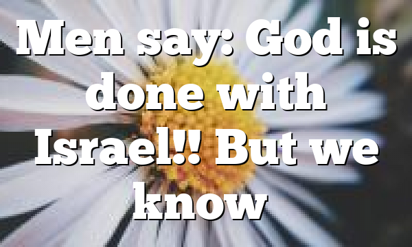 Men say: God is done with Israel!! But we know…