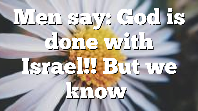 Men say: God is done with Israel!! But we know…