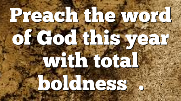 Preach the word of God this year with total boldness….