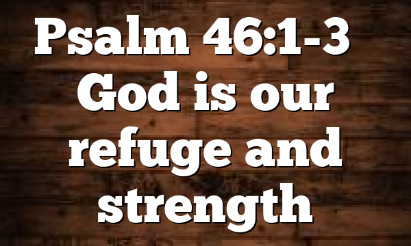 Psalm 46:1-3 – God is our refuge and strength