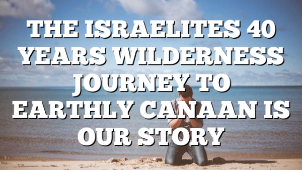 THE ISRAELITES 40 YEARS WILDERNESS JOURNEY TO EARTHLY CANAAN IS OUR STORY