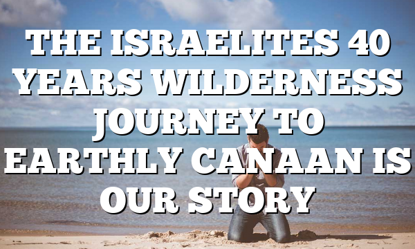 THE ISRAELITES 40 YEARS WILDERNESS JOURNEY TO EARTHLY CANAAN IS OUR STORY