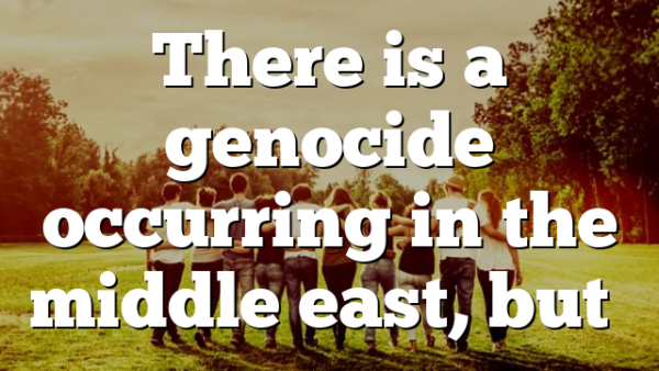 There is a genocide occurring in the middle east, but…