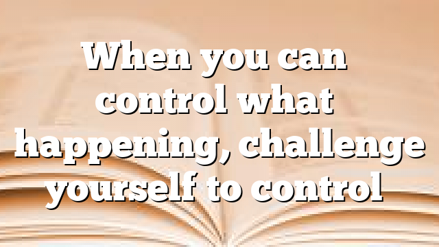 When you can’t control what’s happening, challenge yourself to control…