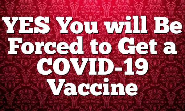 YES You will Be Forced to Get a COVID-19 Vaccine