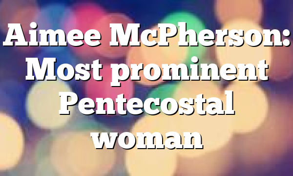 Aimee McPherson: Most prominent Pentecostal woman