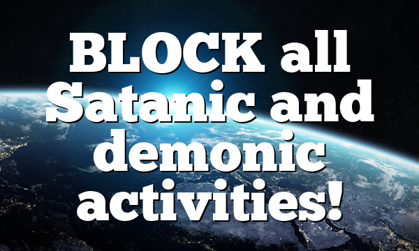 BLOCK all Satanic and demonic activities!