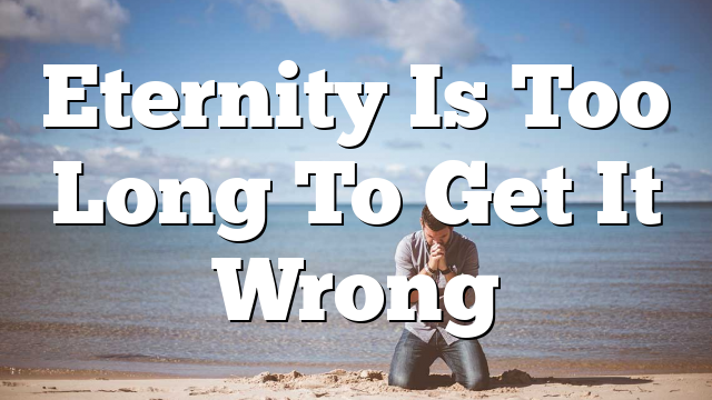 Eternity Is Too Long To Get It Wrong