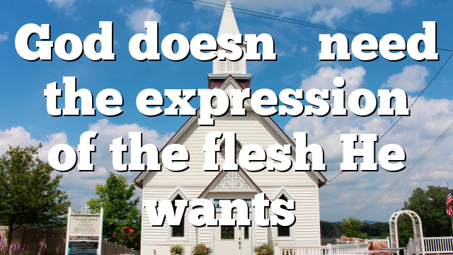 God doesn’t need the expression of the flesh He wants…