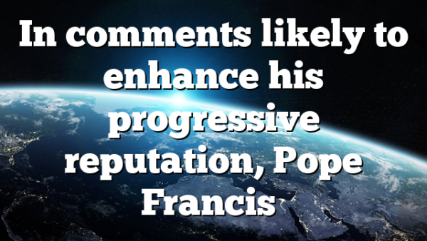In comments likely to enhance his progressive reputation, Pope Francis…
