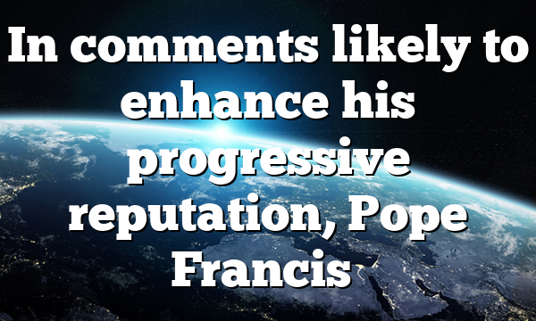In comments likely to enhance his progressive reputation, Pope Francis…