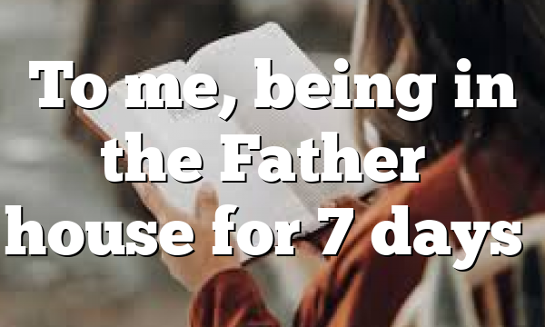 To me, being in the Father’s house for 7 days…