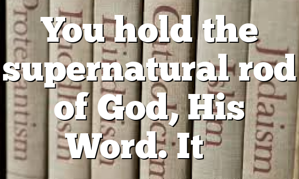 You hold the supernatural rod of God, His Word. It’s…