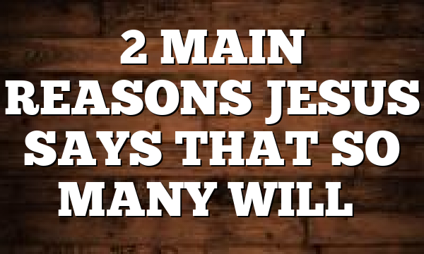 2 MAIN REASONS JESUS SAYS THAT SO MANY WILL…