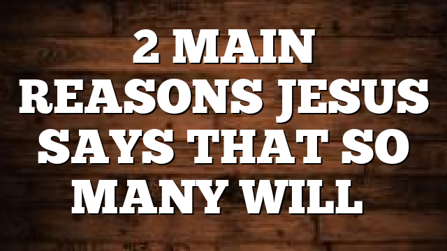 2 MAIN REASONS JESUS SAYS THAT SO MANY WILL…