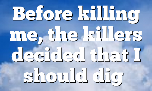 Before killing me, the killers decided that I should dig…