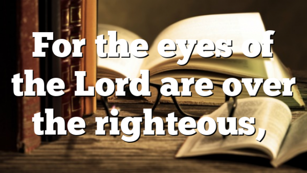 For the eyes of the Lord are over the righteous,…