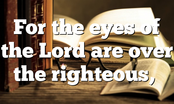 For the eyes of the Lord are over the righteous,…