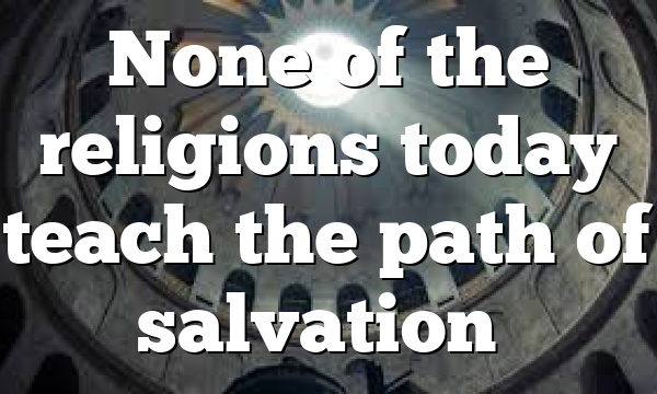 None of the religions today teach the path of salvation…