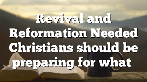 Revival and Reformation Needed Christians should be preparing for what…