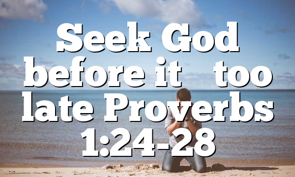Seek God before it’s too late Proverbs 1:24-28