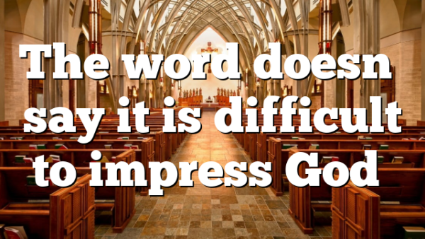 The word doesn’t say it is difficult to impress God…