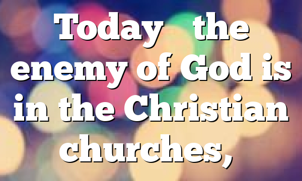 Today’s the enemy of God is in the Christian churches,…