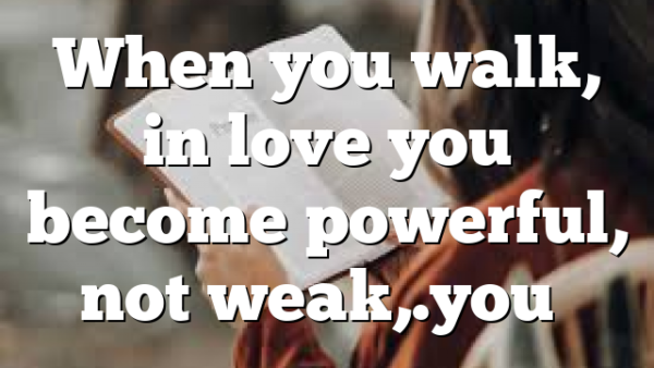 When you walk, in love you become powerful, not weak,.you…