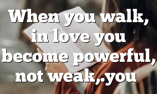 When you walk, in love you become powerful, not weak,.you…