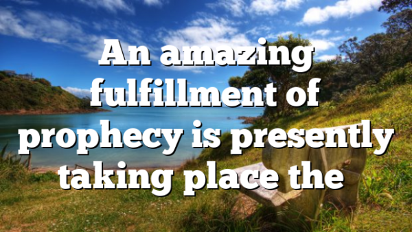 An amazing fulfillment of prophecy is presently taking place the…