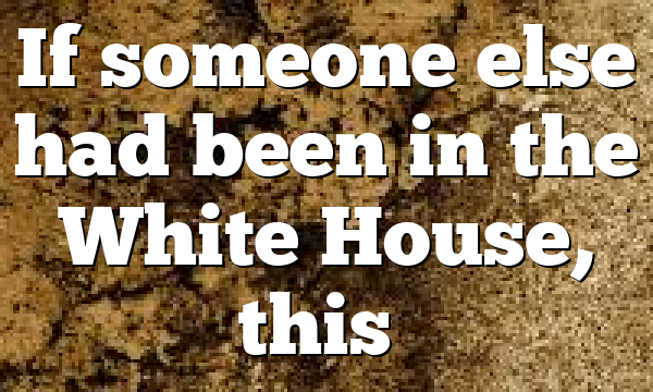 If someone else had been in the White House, this…