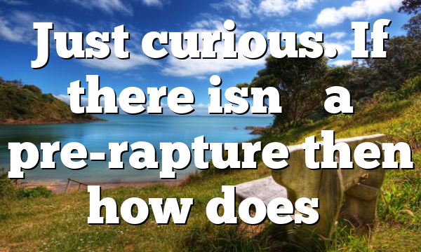 Just curious. If there isn’t a pre-rapture then how does…
