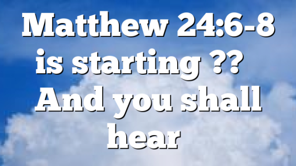 Matthew 24:6-8 is starting ?? – And you shall hear…
